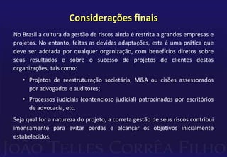 No Brasil a cultura da gestão de riscos ainda é restrita a grandes empresas e
projetos. No entanto, feitas as devidas adaptações, esta é uma prática que
deve ser adotada por qualquer organização, com benefícios diretos sobre
seus resultados e sobre o sucesso de projetos de clientes destas
organizações, tais como:
• Projetos de reestruturação societária, M&A ou cisões assessorados
por advogados e auditores;
• Processos judiciais (contencioso judicial) patrocinados por escritórios
de advocacia, etc.
Seja qual for a natureza do projeto, a correta gestão de seus riscos contribui
imensamente para evitar perdas e alcançar os objetivos inicialmente
estabelecidos.
Considerações finais
 