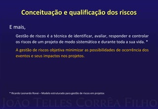 Conceituação e qualificação dos riscos
E mais,
Gestão de riscos é a técnica de identificar, avaliar, responder e controlar
os riscos de um projeto de modo sistemático e durante toda a sua vida. *
A gestão de riscos objetiva minimizar as possibilidades de ocorrência dos
eventos e seus impactos nos projetos.
* Ricardo Leonardo Rovai – Modelo estruturado para gestão de riscos em projetos
 