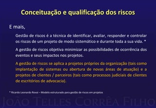 Conceituação e qualificação dos riscos
E mais,
Gestão de riscos é a técnica de identificar, avaliar, responder e controlar
os riscos de um projeto de modo sistemático e durante toda a sua vida. *
A gestão de riscos objetiva minimizar as possibilidades de ocorrência dos
eventos e seus impactos nos projetos.
A gestão de riscos se aplica a projetos próprios da organização (tais como
implantação de sistemas ou abertura de novas áreas de atuação) e a
projetos de clientes / parceiros (tais como processos judiciais de clientes
de escritórios de advocacia).
* Ricardo Leonardo Rovai – Modelo estruturado para gestão de riscos em projetos
 