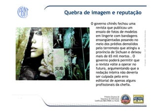 Módulo-2007-TodososDireitosReservados
Quebra de imagem e reputação
O governo chinês fechou umaO governo chinês fechou uma
revista que publicou umrevista que publicou um
ensaio de fotos de modelosensaio de fotos de modelos
em lingerie com bandagensem lingerie com bandagens
ensangüentadas posando noensangüentadas posando no
meio dos prédios demolidosmeio dos prédios demolidos
pelo terremoto que atingiu apelo terremoto que atingiu a
província de Sichuan e deixouprovíncia de Sichuan e deixou
mais de 65 mil mortos . Omais de 65 mil mortos . O
©Copyright–Módulo
mais de 65 mil mortos . Omais de 65 mil mortos . O
governo poderá permitir quegoverno poderá permitir que
a revista volte a operar noa revista volte a operar no
futuro, argumentando que afuturo, argumentando que a
redação inteira não deveriaredação inteira não deveria
ser culpada pelo erroser culpada pelo erro
editorial de apenas algunseditorial de apenas alguns
profissionais da chefia.profissionais da chefia.
 