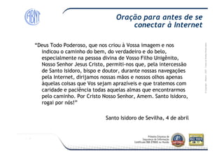 Módulo-2007-TodososDireitosReservados
“Deus Todo Poderoso, que nos criou à Vossa imagem e nos“Deus Todo Poderoso, que nos criou à Vossa imagem e nos
indicou o caminho do bem, do verdadeiro e do belo,indicou o caminho do bem, do verdadeiro e do belo,
especialmente na pessoa divina de Vosso Filho Unigênito,especialmente na pessoa divina de Vosso Filho Unigênito,
Nosso Senhor Jesus Cristo, permitiNosso Senhor Jesus Cristo, permiti--nos que, pela intercessãonos que, pela intercessão
de Santo Isidoro, bispo e doutor, durante nossas navegaçõesde Santo Isidoro, bispo e doutor, durante nossas navegações
pela Internet, dirijamos nossas mãos e nossos olhos apenaspela Internet, dirijamos nossas mãos e nossos olhos apenas
Oração para antes de se
conectar à Internet
©Copyright–Módulo
pela Internet, dirijamos nossas mãos e nossos olhos apenaspela Internet, dirijamos nossas mãos e nossos olhos apenas
àquelas coisas que Vos sejam aprazíveis e que tratemos comàquelas coisas que Vos sejam aprazíveis e que tratemos com
caridade e paciência todas aquelas almas que encontrarmoscaridade e paciência todas aquelas almas que encontrarmos
pelo caminho. Por Cristo Nosso Senhor, Amem. Santo Isidoro,pelo caminho. Por Cristo Nosso Senhor, Amem. Santo Isidoro,
rogai por nós!”rogai por nós!”
SantoSanto IsidoroIsidoro dede SevilhaSevilha, 4 de, 4 de abrilabril
 