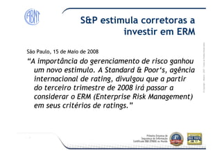 Módulo-2007-TodososDireitosReservados
S&P estimula corretoras a
investir em ERM
São Paulo, 15 de Maio de 2008São Paulo, 15 de Maio de 2008
“A importância do gerenciamento de risco ganhou“A importância do gerenciamento de risco ganhou
um novo estímulo. A Standard & Poor‘s, agênciaum novo estímulo. A Standard & Poor‘s, agência
internacional de rating, divulgou que a partirinternacional de rating, divulgou que a partir
©Copyright–Módulo
internacional de rating, divulgou que a partirinternacional de rating, divulgou que a partir
do terceiro trimestre de 2008 irá passar ado terceiro trimestre de 2008 irá passar a
considerar o ERM (Enterprise Risk Management)considerar o ERM (Enterprise Risk Management)
em seus critérios de ratings.”em seus critérios de ratings.”
 
