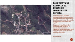 Considerado o desastre
industrial que causou o maior
impacto ambiental da história
brasileira e o maior do mundo
envolvendo barragens de
rejeitos.
Segundo a prefeitura do
município de Mariana, a
reparação dos danos
causados à infraestrutura local
deverá custar cerca de cem
milhões de reais.
#18 mortos
17
 