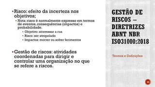 ▪Risco: efeito da incerteza nos
objetivos;
▪ Nota: risco é normalmente expresso em termos
de eventos,consequências (impactos) e
probabilidade.
▪ Objetivo: atravessar a rua
▪ Risco: ser atropelado
▪ Impactos: morrer ou sofrer ferimentos
▪Gestão de riscos: atividades
coordenadas para dirigir e
controlar uma organização no que
se refere a riscos.
Termos e Definições
53
 