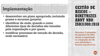 Estrutura: O propósito
da estrutura da GR é
apoiar a organização
na integração da GR
com atividades e
funções significativas.
59
Implementação
• desenvolver um plano apropriado, incluindo
prazos e recursos (projeto)
• identificar de onde, quando e como
diferentes tipos de decisões são tomadas
pela organização e por quem;
• modificar processos de tomada de decisão,
onde necessário
 