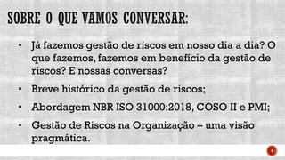 4
• Já fazemos gestão de riscos em nosso dia a dia? O
que fazemos, fazemos em benefício da gestão de
riscos? E nossas conversas?
• Breve histórico da gestão de riscos;
• Abordagem NBR ISO 31000:2018, COSO II e PMI;
• Gestão de Riscos na Organização – uma visão
pragmática.
 