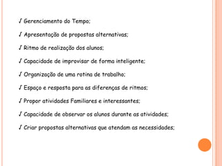 √ Gerenciamento do Tempo;

√ Apresentação de propostas alternativas;

√ Ritmo de realização dos alunos;

√ Capacidade de improvisar de forma inteligente;

√ Organização de uma rotina de trabalho;

√ Espaço e resposta para as diferenças de ritmos;

√ Propor atividades Familiares e interessantes;

√ Capacidade de observar os alunos durante as atividades;

√ Criar propostas alternativas que atendam as necessidades;
 