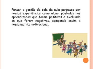 Pensar a gestão de sala de aula perpassa por
nossas experiências como aluno, pautados nos
aprendizados que foram positivos e excluindo
os que foram negativos, compondo assim a
nossa matriz motivacional.
 