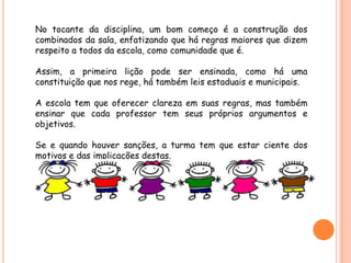 No tocante da disciplina, um bom começo é a construção dos
combinados da sala, enfatizando que há regras maiores que dizem
respeito a todos da escola, como comunidade que é.

Assim, a primeira lição pode ser ensinada, como há uma
constituição que nos rege, há também leis estaduais e municipais.

A escola tem que oferecer clareza em suas regras, mas também
ensinar que cada professor tem seus próprios argumentos e
objetivos.

Se e quando houver sanções, a turma tem que estar ciente dos
motivos e das implicações destas.
 