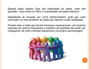 Quando algum assunto foge dos combinados da classe, como uma
agressão – seja verbal ou física, a coordenação tem papel essencial.

Dependendo da situação, por certo distanciamento, pode agir como
conciliador ou como promotor de ações que reparem a ação inadequada.

Ficando claro a todos que há uma hierarquia organizacional, com objetivo
expresso do convívio harmonioso e melhoria da qualidade das aulas, por
conseguinte, de todo o sistema educacional e da própria aprendizagem.
 