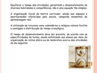 Equilibrar o tempo das atividades, garantindo o desenvolvimento de
diversas habilidades e competências, não é uma equação tão simples.

A organização inicial da matriz curricular, aliada aos espaços e
oportunidades oferecidas pela escola, comporão momentos de
aprendizagem real.

A utilização de recursos como calendários e relógios visíveis facilita
a contagem e distribuição do tempo cronológico.

O tempo de desenvolvimento deve ser previsto, de acordo com as
especificidades da turma, sendo enfatizado aos alunos por meio da
organização da rotina diária ou de lembretes acerca das atividades
do dia seguinte.
 