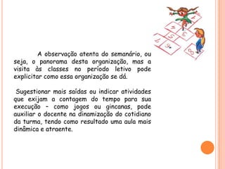 A observação atenta do semanário, ou
seja, o panorama desta organização, mas a
visita às classes no período letivo pode
explicitar como essa organização se dá.

 Sugestionar mais saídas ou indicar atividades
que exijam a contagem do tempo para sua
execução – como jogos ou gincanas, pode
auxiliar o docente na dinamização do cotidiano
da turma, tendo como resultado uma aula mais
dinâmica e atraente.
 