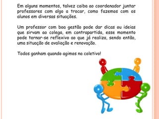 Em alguns momentos, talvez caiba ao coordenador juntar
professores com algo a trocar, como fazemos com os
alunos em diversas situações.

Um professor com boa gestão pode dar dicas ou ideias
que sirvam ao colega, em contrapartida, esse momento
pode tornar-se reflexivo ao que já realiza, sendo então,
uma situação de avaliação e renovação.

Todos ganham quando agimos no coletivo!
 