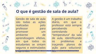 O que é gestão de sala de aula?
Gestão de sala de aula
são todas as ações
realizadas pelo
professor para
promover um
ambiente de
aprendizagem efetivo,
em que todos os
estudantes se sintam
seguros e estimulados
a aprender.
A gestão é um trabalho
diário, em que o
professor está sempre
percebendo e
controlando a
“temperatura” da sala
de aula, identificando
os problemas e
traçando planos de
ação para solucioná-
los.
“Gestão de Sala de Aula, Com Engajar O Aluno? - SAE Digital.” SAE Digital, 16 Oct. 2019, sae.digital/gestao-de-sala-de-aula/. Accessed 8 Sept. 2021.
 