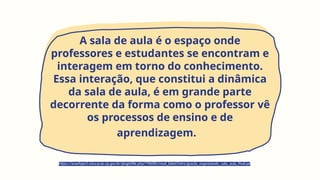 A sala de aula é o espaço onde
professores e estudantes se encontram e
interagem em torno do conhecimento.
Essa interação, que constitui a dinâmica
da sala de aula, é em grande parte
decorrente da forma como o professor vê
os processos de ensino e de
aprendizagem.
https://avaefape2.educacao.sp.gov.br/pluginfile.php/796085/mod_label/intro/gsaula_organizando_sala_aula_final.pd
 