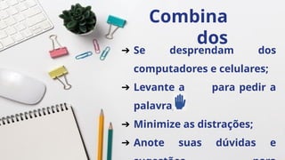 Combina
dos
➔ Se desprendam dos
computadores e celulares;
➔ Levante a para pedir a
palavra;
➔ Minimize as distrações;
➔ Anote suas dúvidas e
 