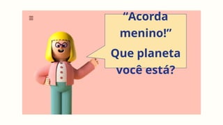 “Acorda
menino!”
Que planeta
você está?
 