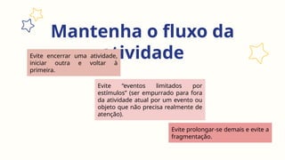 Mantenha o fluxo da
atividade
Evite prolongar-se demais e evite a
fragmentação.
Evite encerrar uma atividade,
iniciar outra e voltar à
primeira.
Evite “eventos limitados por
estímulos” (ser empurrado para fora
da atividade atual por um evento ou
objeto que não precisa realmente de
atenção).
 