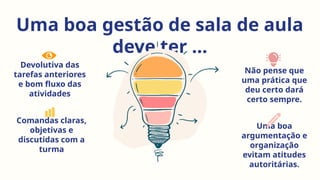 Uma boa gestão de sala de aula
deve ter ...
Devolutiva das
tarefas anteriores
e bom fluxo das
atividades
Não pense que
uma prática que
deu certo dará
certo sempre.
Comandas claras,
objetivas e
discutidas com a
turma
Uma boa
argumentação e
organização
evitam atitudes
autoritárias.
 
