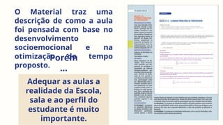 O Material traz uma
descrição de como a aula
foi pensada com base no
desenvolvimento
socioemocional e na
otimização do tempo
proposto.
Porém
...
Adequar as aulas a
realidade da Escola,
sala e ao perfil do
estudante é muito
importante.
 