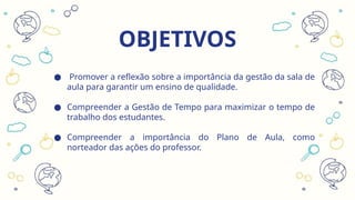 OBJETIVOS
● Promover a reflexão sobre a importância da gestão da sala de
aula para garantir um ensino de qualidade.
● Compreender a Gestão de Tempo para maximizar o tempo de
trabalho dos estudantes.
● Compreender a importância do Plano de Aula, como
norteador das ações do professor.
 