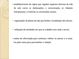 estabelecimento de regras que regulem aspectos diversos da vida da aula como as deslocações, a comunicação, as relações interpessoais, o material, as convenções sociais;  organização da planta da sala que facilite a localização dos alunos; utilização de atividades em que se trabalhe com toda a turma; coleta de informação para conhecer melhor os alunos e o tratá-los pelo nome para personalizar a relação. 