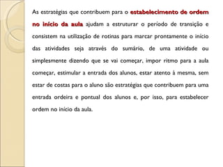 As estratégias que contribuem para o  estabelecimento de ordem no início da aula  ajudam a estruturar o período de transição e consistem na utilização de rotinas para marcar prontamente o início das atividades seja através do sumário, de uma atividade ou simplesmente dizendo que se vai começar, impor ritmo para a aula começar, estimular a entrada dos alunos, estar atento à mesma, sem estar de costas para o aluno são estratégias que contribuem para uma entrada ordeira e pontual dos alunos e, por isso, para estabelecer ordem no início da aula. 