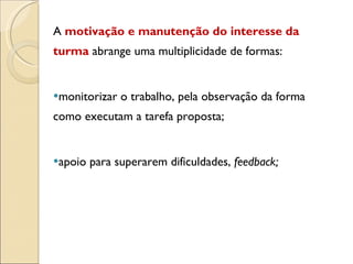 A  motivação e manutenção do interesse da turma  abrange uma multiplicidade de formas:  monitorizar o trabalho, pela observação da forma como executam a tarefa proposta; apoio para superarem dificuldades,  feedback;  