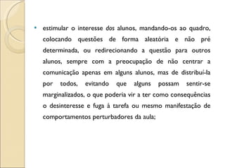 estimular o interesse  dos  alunos, mandando-os ao quadro, colocando questões de forma aleatória e não pré determinada, ou redirecionando a questão para outros alunos, sempre com a preocupação de não centrar a comunicação apenas em alguns alunos, mas de distribuí-la por todos, evitando que alguns possam sentir-se marginalizados, o que poderia vir a ter como consequências o desinteresse e fuga à tarefa ou mesmo manifestação de comportamentos perturbadores da aula; 