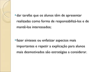 dar tarefas que os alunos têm de apresentar realizadas como forma de responsabilizá-los e de mantê-los interessados; fazer sínteses ou enfatizar aspectos mais importantes e repetir a explicação para alunos mais desmotivados são estratégias a considerar.  