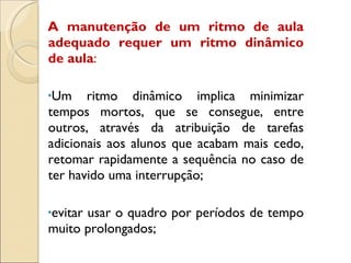 A manutenção de um ritmo de aula adequado requer um ritmo dinâmico de aula : Um ritmo dinâmico implica minimizar tempos mortos, que se consegue, entre outros, através da atribuição de tarefas adicionais aos alunos que acabam mais cedo, retomar rapidamente a sequência no caso de ter havido uma interrupção; evitar usar o quadro por períodos de tempo muito prolongados; 