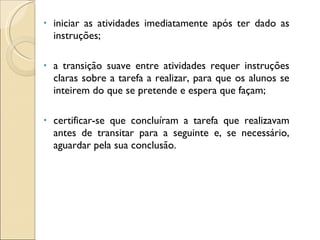 iniciar as atividades imediatamente após ter dado as instruções; a transição suave entre atividades requer instruções claras sobre a tarefa a realizar, para que os alunos se inteirem do que se pretende e espera que façam; certificar-se que concluíram a tarefa que realizavam antes de transitar para a seguinte e, se necessário, aguardar pela sua conclusão. 