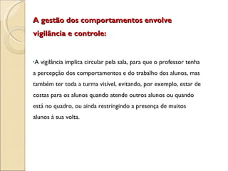A gestão dos comportamentos envolve vigilância e controle: A vigilância implica circular pela sala, para que o professor tenha a percepção dos comportamentos e do trabalho dos alunos, mas também ter toda a turma visível, evitando, por exemplo, estar de costas para os alunos quando atende outros alunos ou quando está no quadro, ou ainda restringindo a presença de muitos alunos à sua volta. 