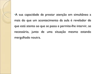 A sua capacidade de prestar atenção em simultâneo a mais do que um acontecimento da aula é revelador de que está atento ao que se passa e permite-lhe intervir, se necessário, junto de uma situação mesmo estando mergulhado noutra. 