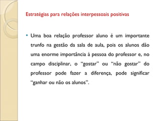 Estratégias para relações interpessoais positivas Uma boa relação professor aluno é um importante trunfo na gestão da sala de aula, pois os alunos dão uma enorme importância à pessoa do professor e, no campo disciplinar, o “gostar” ou “não gostar” do professor pode fazer a diferença, pode significar “ganhar ou não os alunos”.  