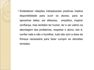 Estabelecer relações interpessoais positivas implica disponibilidade para ouvir os alunos, para se aproximar deles, ser afetuoso,  empático, inspirar confiança, mas também ter humor, ter e ser calmo na abordagem dos problemas, respeitar o aluno, isto é, confiar nele e não o humilhar, tudo isto com a dose de firmeza necessária para fazer cumprir as decisões tomadas. 