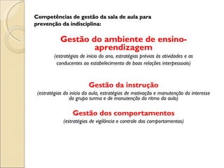 Competências de gestão da sala de aula para prevenção da indisciplina: Gestão do ambiente de ensino-aprendizagem (estratégias de início do ano, estratégias prévias às atividades e as conducentes ao estabelecimento de boas relações interpessoais) Gestão da instrução (estratégias do início da aula, estratégias de motivação e manutenção do interesse do grupo turma e de manutenção do ritmo da aula) Gestão dos comportamentos (estratégias de vigilância e controle dos comportamentos) 