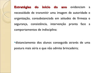 Estratégias do início do ano  evidenciam a necessidade de transmitir uma imagem de autoridade e organização, consubstanciada em atitudes de firmeza e segurança, consistência, intervenção pronta face a comportamentos de indisciplina: distanciamento dos alunos conseguida através de uma postura mais séria e que não admite brincadeira;  