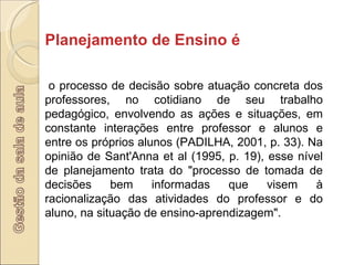 Planejamento de Ensino é o processo de decisão sobre atuação concreta dos professores, no cotidiano de seu trabalho pedagógico, envolvendo as ações e situações, em constante interações entre professor e alunos e entre os próprios alunos (PADILHA, 2001, p. 33). Na opinião de Sant'Anna et al (1995, p. 19), esse nível de planejamento trata do "processo de tomada de decisões bem informadas que visem à racionalização das atividades do professor e do aluno, na situação de ensino-aprendizagem". 