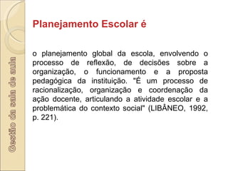 Planejamento Escolar é  o planejamento global da escola, envolvendo o processo de reflexão, de decisões sobre a organização, o funcionamento e a proposta pedagógica da instituição. "É um processo de racionalização, organização e coordenação da ação docente, articulando a atividade escolar e a problemática do contexto social" (LIBÂNEO, 1992, p. 221). 