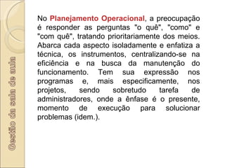 No  Planejamento Operacional , a preocupação é responder as perguntas "o quê", "como" e "com quê", tratando prioritariamente dos meios. Abarca cada aspecto isoladamente e enfatiza a técnica, os instrumentos, centralizando-se na eficiência e na busca da manutenção do funcionamento. Tem sua expressão nos programas e, mais especificamente, nos projetos, sendo sobretudo tarefa de administradores, onde a ênfase é o presente, momento de execução para solucionar problemas (idem.).  