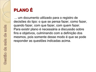 PLANO É     ... um documento utilizado para o registro de decisões do tipo: o que se pensa fazer, como fazer, quando fazer, com que fazer, com quem fazer. Para existir plano é necessária a discussão sobre fins e objetivos, culminando com a definição dos mesmos, pois somente desse modo é que se pode responder as questões indicadas acima.      