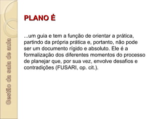 PLANO É        ...um guia e tem a função de orientar a prática, partindo da própria prática e, portanto, não pode ser um documento rígido e absoluto. Ele é a formalização dos diferentes momentos do processo de planejar que, por sua vez, envolve desafios e contradições (FUSARI, op. cit.).  