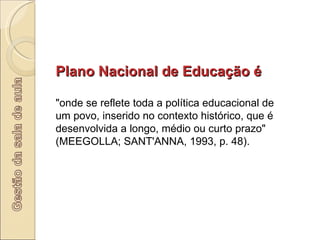 Plano Nacional de Educação é  "onde se reflete toda a política educacional de um povo, inserido no contexto histórico, que é desenvolvida a longo, médio ou curto prazo" (MEEGOLLA; SANT'ANNA, 1993, p. 48).  