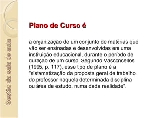 Plano de Curso é  a organização de um conjunto de matérias que vão ser ensinadas e desenvolvidas em uma instituição educacional, durante o período de duração de um curso. Segundo Vasconcellos (1995, p. 117), esse tipo de plano é a "sistematização da proposta geral de trabalho do professor naquela determinada disciplina ou área de estudo, numa dada realidade".  