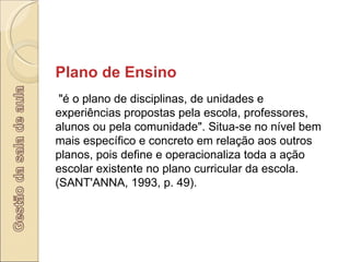 Plano de Ensino "é o plano de disciplinas, de unidades e experiências propostas pela escola, professores, alunos ou pela comunidade". Situa-se no nível bem mais específico e concreto em relação aos outros planos, pois define e operacionaliza toda a ação escolar existente no plano curricular da escola. (SANT'ANNA, 1993, p. 49).  