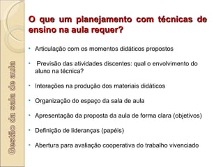 O que um planejamento com técnicas de ensino na aula requer? Articulação com os momentos didáticos propostos Previsão das atividades discentes: qual o envolvimento do aluno na técnica? Interações na produção dos materiais didáticos Organização do espaço da sala de aula Apresentação da proposta da aula de forma clara (objetivos) Definição de lideranças (papéis) Abertura para avaliação cooperativa do trabalho vivenciado 