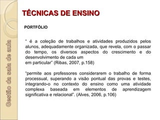TÉCNICAS DE ENSINO PORTFÓLIO “  é a coleção de trabalhos e atividades produzidos pelos alunos, adequadamente organizada, que revela, com o passar do tempo, os diversos aspectos do crescimento e do desenvolvimento de cada um em particular” (Ribas, 2007, p.158) “ permite aos professores considerarem o trabalho de forma processual, superando a visão pontual das provas e testes, integrando-o no contexto do ensino como uma atividade complexa baseada em elementos de aprendizagem significativa e relacional”. (Alves, 2006, p.106) 