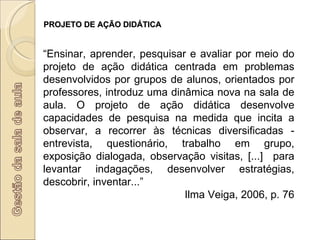 PROJETO DE AÇÃO DIDÁTICA “ Ensinar, aprender, pesquisar e avaliar por meio do projeto de ação didática centrada em problemas desenvolvidos por grupos de alunos, orientados por professores, introduz uma dinâmica nova na sala de aula. O projeto de ação didática desenvolve capacidades de pesquisa na medida que incita a observar, a recorrer às técnicas diversificadas - entrevista, questionário, trabalho em grupo, exposição dialogada, observação visitas, [...]  para levantar indagações, desenvolver estratégias, descobrir, inventar...”  Ilma Veiga, 2006, p. 76 