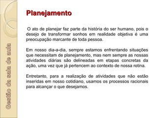 Planejamento   O ato de planejar faz parte da história do ser humano, pois o desejo de transformar sonhos em realidade objetiva é uma preocupação marcante de toda pessoa.  Em nosso dia-a-dia, sempre estamos enfrentando situações que necessitam de planejamento, mas nem sempre as nossas atividades diárias são delineadas em etapas concretas da ação, uma vez que já pertencem ao contexto de nossa rotina.  Entretanto, para a realização de atividades que não estão inseridas em nosso cotidiano, usamos os processos racionais para alcançar o que desejamos.  